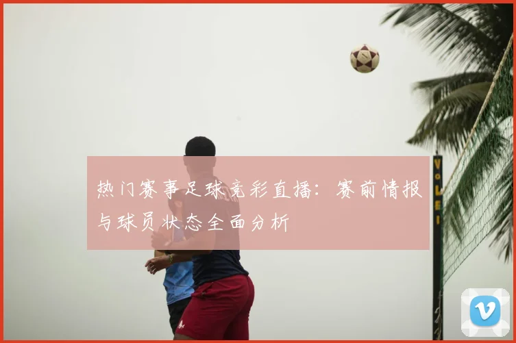 热门赛事足球竞彩直播:赛前情报与球员状态全面分析