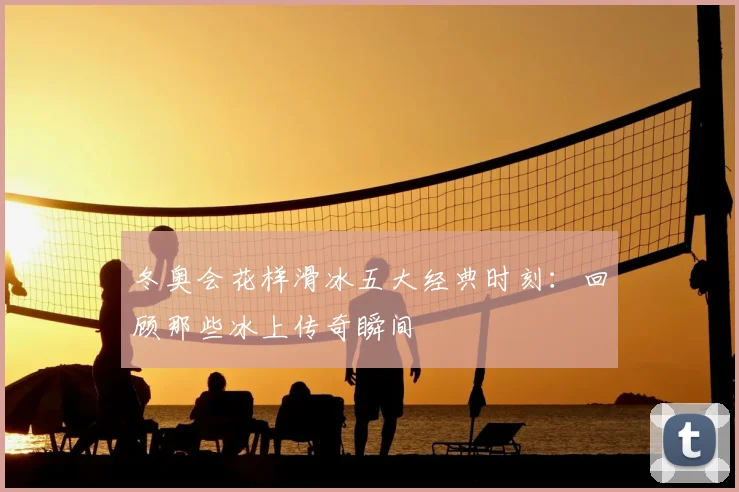 冬奥会花样滑冰五大经典时刻：回顾那些冰上传奇瞬间