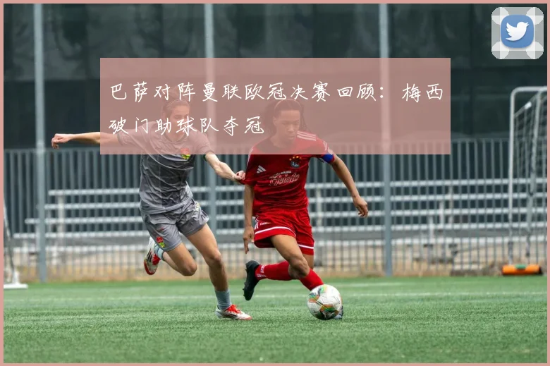 巴萨对阵曼联欧冠决赛回顾：梅西破门助球队夺冠