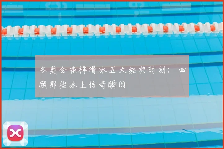 冬奥会花样滑冰五大经典时刻：回顾那些冰上传奇瞬间