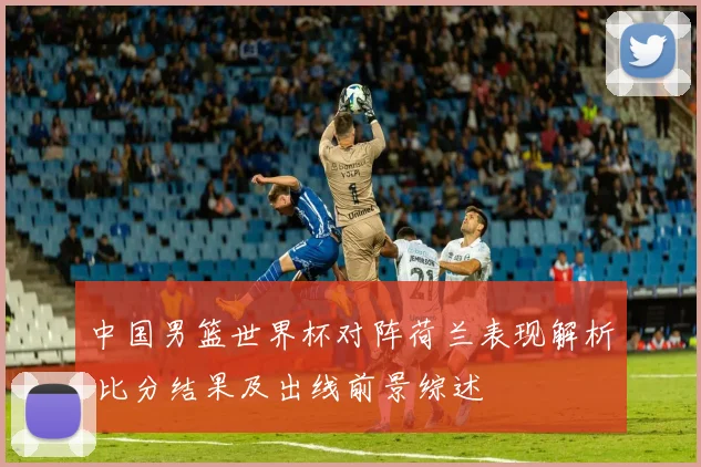 中国男篮世界杯对阵荷兰表现解析 比分结果及出线前景综述