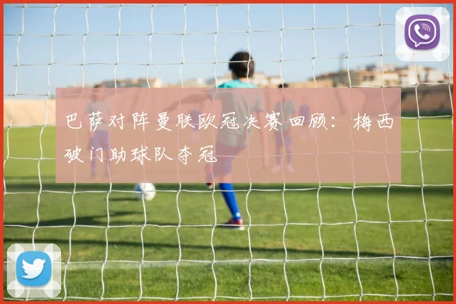 巴萨对阵曼联欧冠决赛回顾：梅西破门助球队夺冠