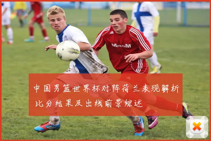 中国男篮世界杯对阵荷兰表现解析 比分结果及出线前景综述